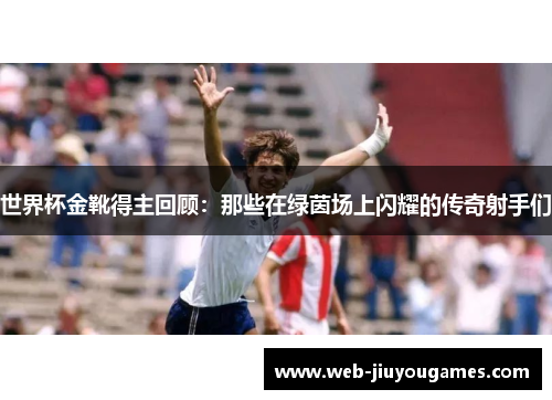 世界杯金靴得主回顾：那些在绿茵场上闪耀的传奇射手们