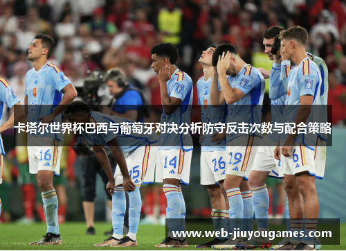 卡塔尔世界杯巴西与葡萄牙对决分析防守反击次数与配合策略