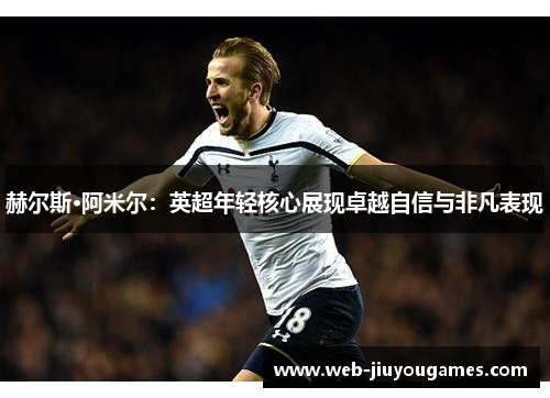 赫尔斯·阿米尔:英超年轻核心展现卓越自信与非凡表现 赫尔斯·阿米尔:英超年轻核心展现卓越自信与非凡表现
