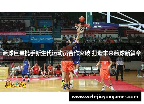 篮球巨星携手新生代运动员合作突破 打造未来篮球新篇章