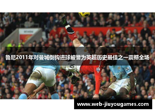 鲁尼2011年对曼城倒钩进球被誉为英超历史最佳之一震撼全场