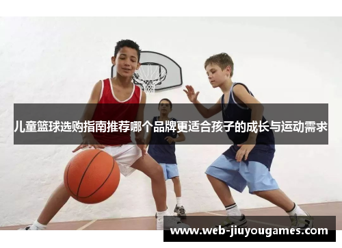 儿童篮球选购指南推荐哪个品牌更适合孩子的成长与运动需求 儿童篮球选购指南推荐哪个品牌更适合孩子的成长与运动需求