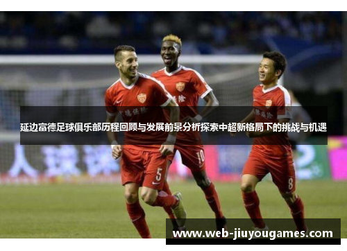 延边富德足球俱乐部历程回顾与发展前景分析探索中超新格局下的挑战与机遇