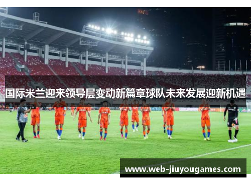 国际米兰迎来领导层变动新篇章球队未来发展迎新机遇