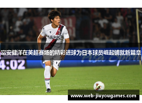富安健洋在英超赛场的精彩进球为日本球员崛起铺就新篇章