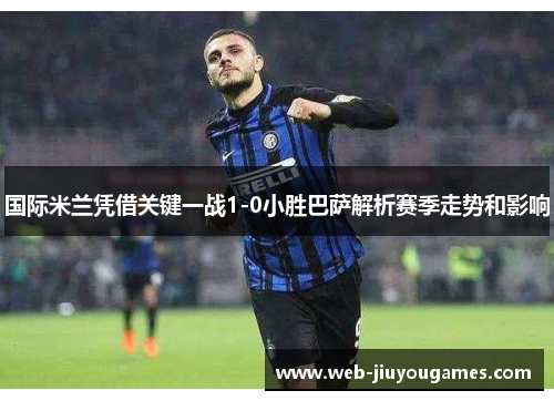 国际米兰凭借关键一战1-0小胜巴萨解析赛季走势和影响