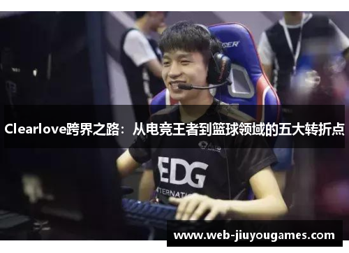 Clearlove跨界之路：从电竞王者到篮球领域的五大转折点