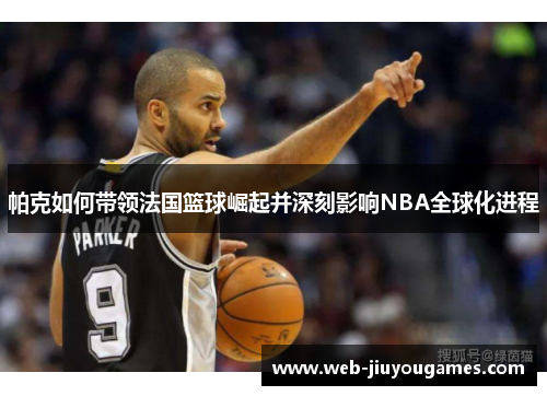 帕克如何带领法国篮球崛起并深刻影响NBA全球化进程 帕克如何带领法国篮球崛起并深刻影响NBA全球化进程
