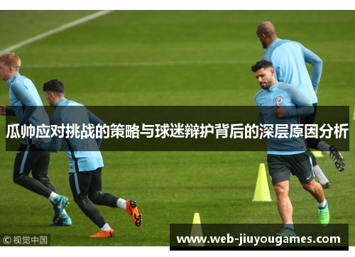 瓜帅应对挑战的策略与球迷辩护背后的深层原因分析