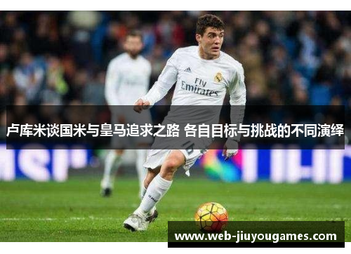 卢库米谈国米与皇马追求之路 各自目标与挑战的不同演绎