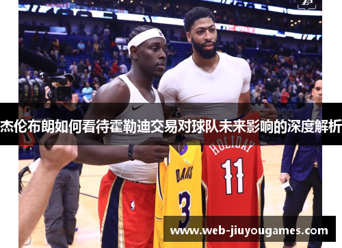 杰伦布朗如何看待霍勒迪交易对球队未来影响的深度解析 杰伦布朗如何看待霍勒迪交易对球队未来影响的深度解析