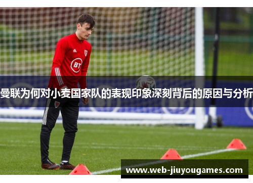 曼联为何对小麦国家队的表现印象深刻背后的原因与分析