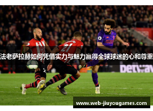 法老萨拉赫如何凭借实力与魅力赢得全球球迷的心和尊重