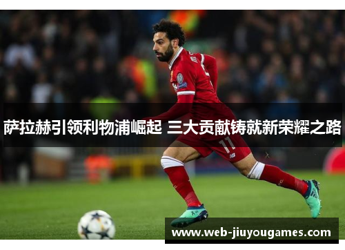 萨拉赫引领利物浦崛起 三大贡献铸就新荣耀之路