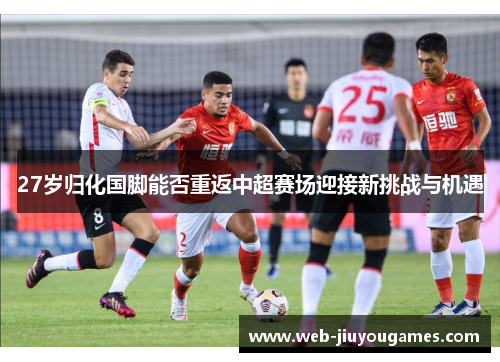 27岁归化国脚能否重返中超赛场迎接新挑战与机遇