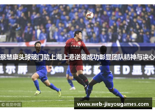 蔡慧康头球破门助上海上港逆袭成功彰显团队精神与决心 蔡慧康头球破门助上海上港逆袭成功彰显团队精神与决心