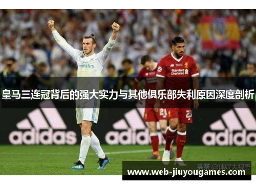 皇马三连冠背后的强大实力与其他俱乐部失利原因深度剖析