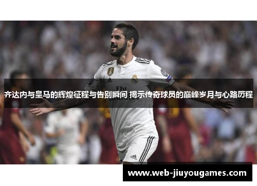 齐达内与皇马的辉煌征程与告别瞬间 揭示传奇球员的巅峰岁月与心路历程